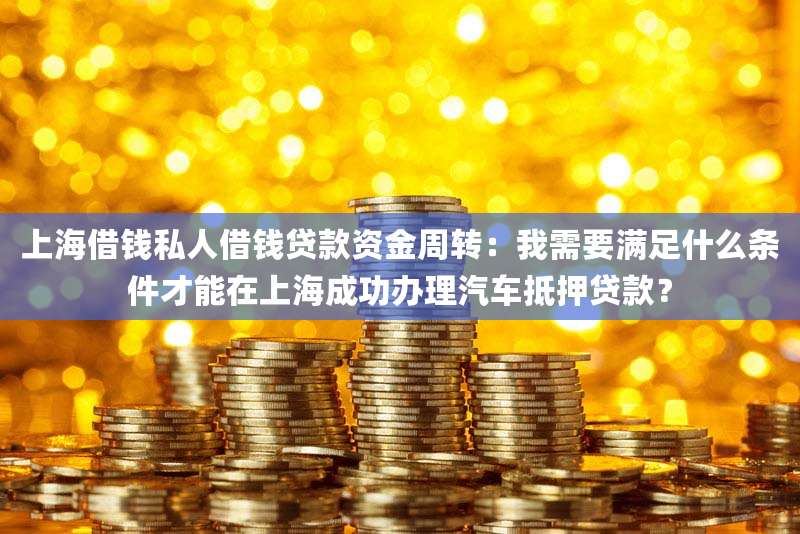 上海借钱私人借钱贷款资金周转：我需要满足什么条件才能在上海成功办理汽车抵押贷款？